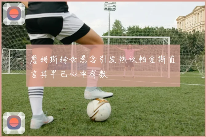 詹姆斯转会悬念引发热议帕金斯直言其早已心中有数